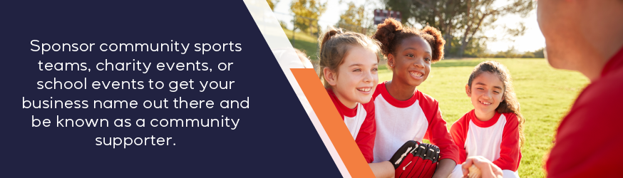 Sponsor community sports teams, charity events, or school events to get your business name out there and be known as a community supporter.