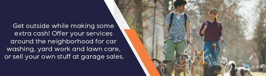 Get outside while making some extra cash! Offer your services around the neighborhood for car washing, yard work and lawn care or sell your own stuff at garage sales.